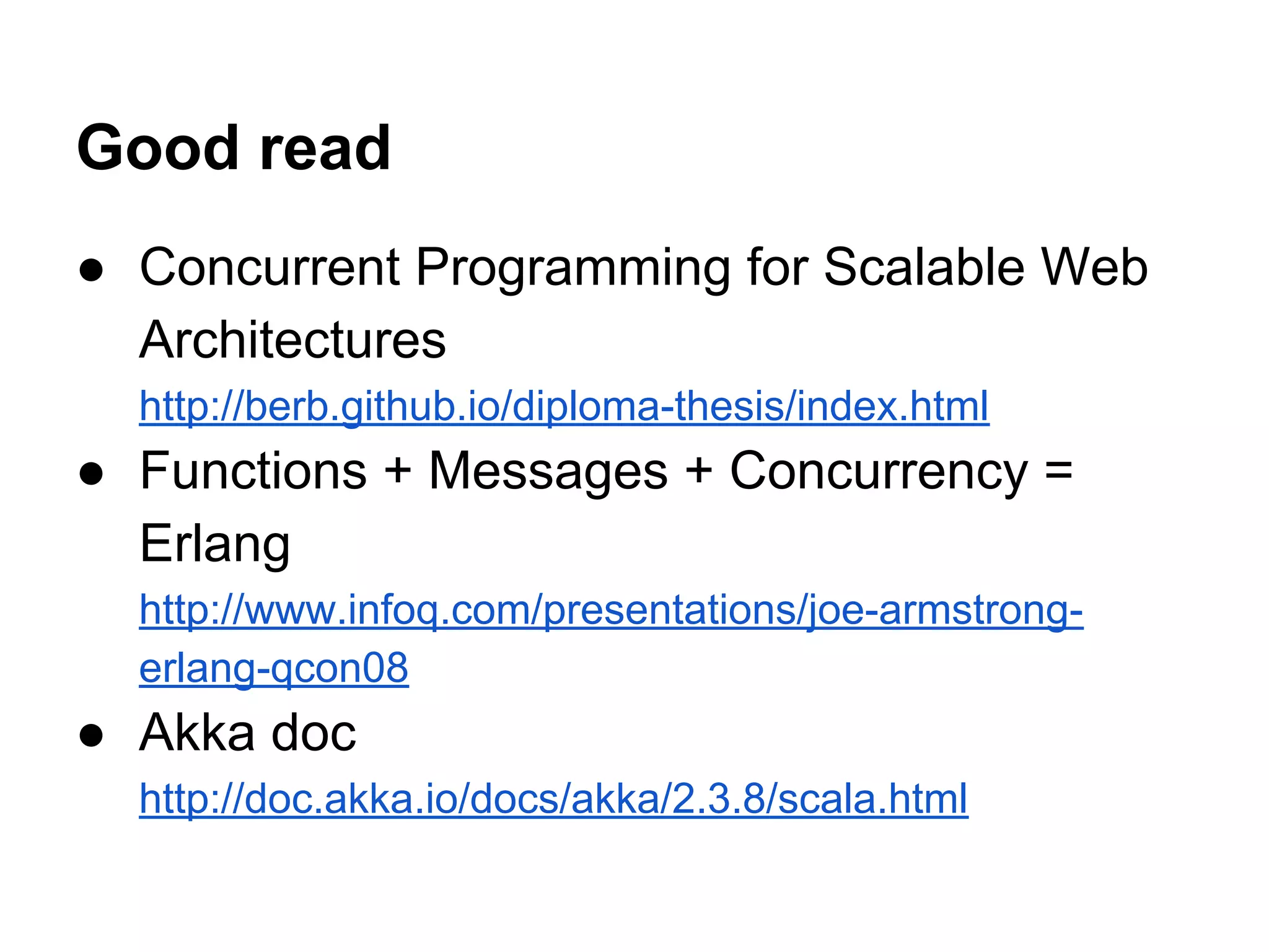 Good read
● Concurrent Programming for Scalable Web
Architectures
http://berb.github.io/diploma-thesis/index.html
● Functions + Messages + Concurrency =
Erlang
http://www.infoq.com/presentations/joe-armstrong-
erlang-qcon08
● Akka doc
http://doc.akka.io/docs/akka/2.3.8/scala.html
 