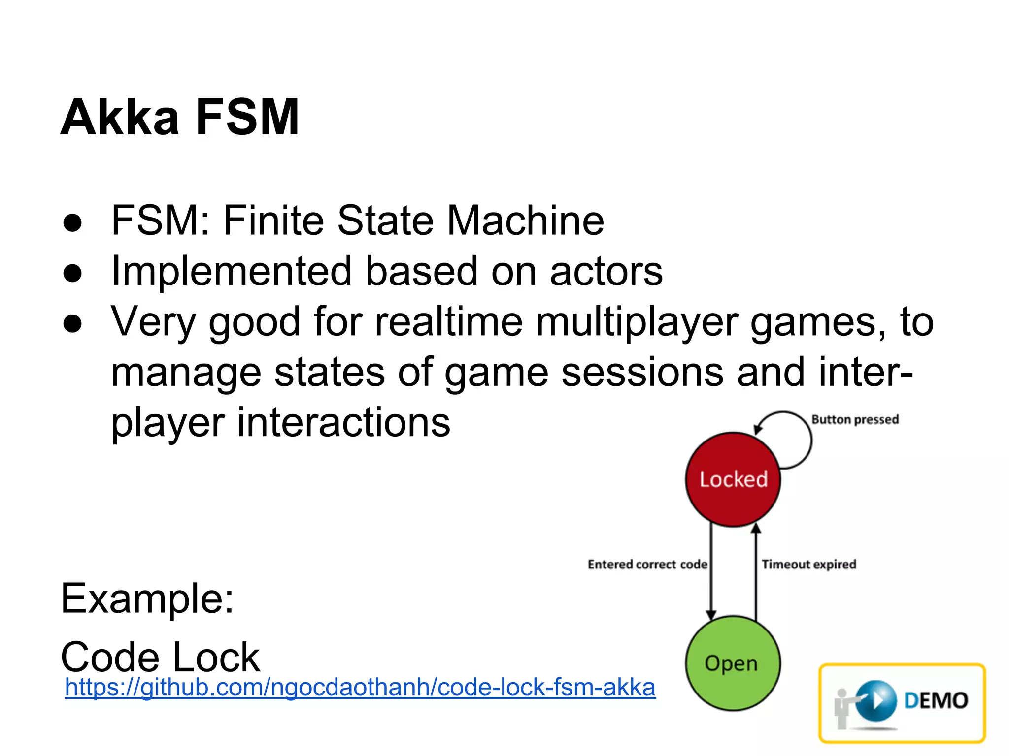 Akka FSM
● FSM: Finite State Machine
● Implemented based on actors
● Very good for realtime multiplayer games, to
manage states of game sessions and inter-
player interactions
Example:
Code Lock
https://github.com/ngocdaothanh/code-lock-fsm-akka
 