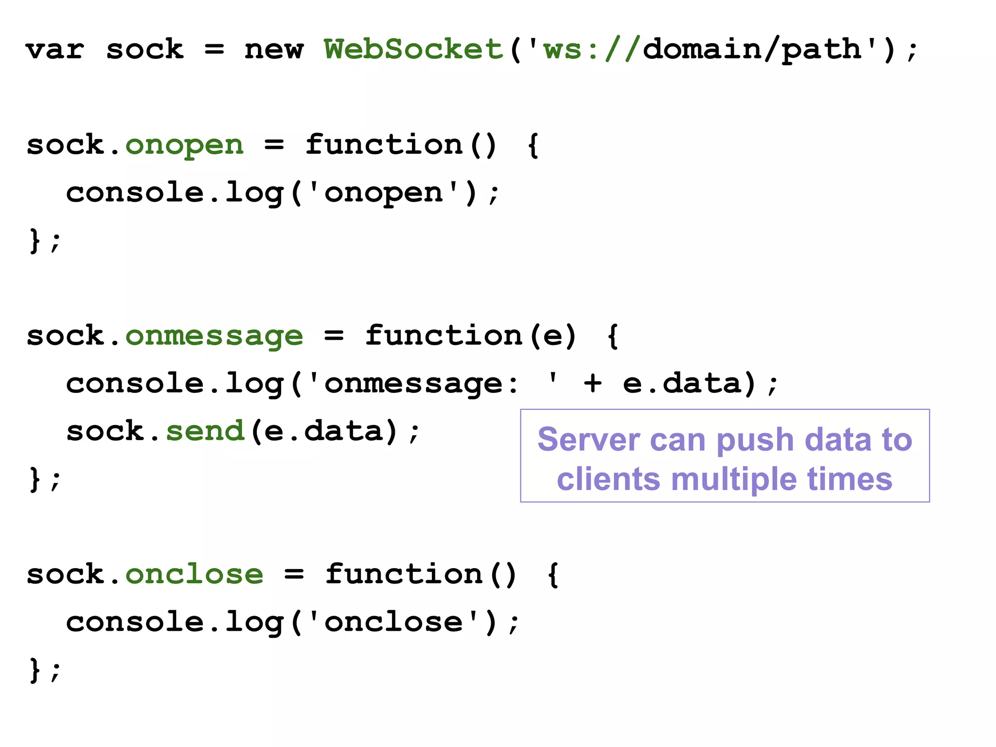 var sock = new WebSocket('ws://domain/path');
sock.onopen = function() {
console.log('onopen');
};
sock.onmessage = function(e) {
console.log('onmessage: ' + e.data);
sock.send(e.data);
};
sock.onclose = function() {
console.log('onclose');
};
Server can push data to
clients multiple times
 