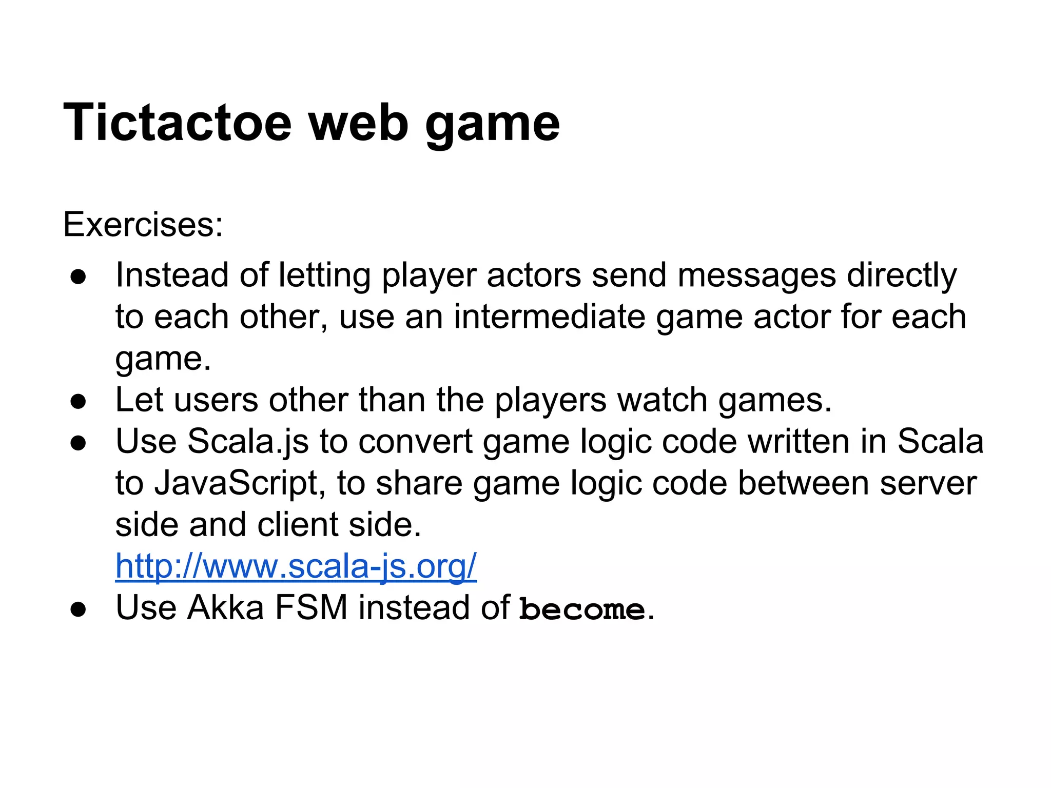 Tictactoe web game
Exercises:
● Instead of letting player actors send messages directly
to each other, use an intermediate game actor for each
game.
● Let users other than the players watch games.
● Use Scala.js to convert game logic code written in Scala
to JavaScript, to share game logic code between server
side and client side.
http://www.scala-js.org/
● Use Akka FSM instead of become.
 