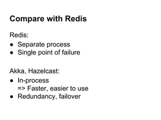 Compare with Redis
Redis:
● Separate process
● Single point of failure
Akka, Hazelcast:
● In-process
=> Faster, easier to use
● Redundancy, failover
 
