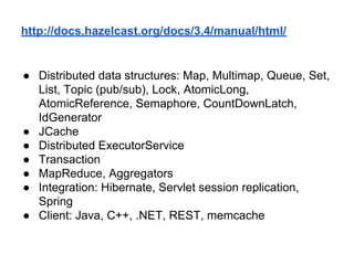 http://docs.hazelcast.org/docs/3.4/manual/html/
● Distributed data structures: Map, Multimap, Queue, Set,
List, Topic (pub/sub), Lock, AtomicLong,
AtomicReference, Semaphore, CountDownLatch,
IdGenerator
● JCache
● Distributed ExecutorService
● Transaction
● MapReduce, Aggregators
● Integration: Hibernate, Servlet session replication,
Spring
● Client: Java, C++, .NET, REST, memcache
 