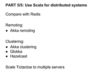 PART 5/5: Use Scala for distributed systems
Compare with Redis
Remoting:
● Akka remoting
Clustering:
● Akka clustering
● Glokka
● Hazelcast
Scale Tictactoe to multiple servers
 