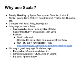 ● Trendy: Used by by Apple, Foursquare, Guardian, LinkedIn,
Netflix, Quora, Sony Pictures Entertainment, Twitter, UK Guardian
etc.
● Compare with Java, Ruby, Node.js etc.
● Language: ≈ Java + Ruby
○ Fast speed of Java + nice syntax of Ruby:
Faster than Ruby + syntax nicer than Java
○ Flexible:
■ Static + dynamic:
Compiled to Java .class or run as script like Ruby
■ OOP of Java + functional of Ruby
http://www.quora.com/Why-is-Swift-so-similar-to-Scala
● Not only a good language: Scala has toys
○ Ecosystem: Can reuse all Java libs
○ Concurrent/parallel: Future, Akka (≈ Erlang)
○ Big data: Apache Spark
Why use Scala?
 