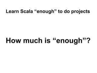 Learn Scala “enough” to do projects
How much is “enough”?
 