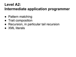 Level A2:
Intermediate application programmer
● Pattern matching
● Trait composition
● Recursion, in particular tail recursion
● XML literals
 