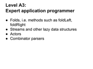 Level A3:
Expert application programmer
● Folds, i.e. methods such as foldLeft,
foldRight
● Streams and other lazy data structures
● Actors
● Combinator parsers
 