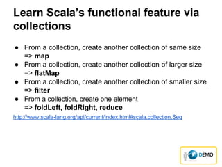 Learn Scala’s functional feature via
collections
● From a collection, create another collection of same size
=> map
● From a collection, create another collection of larger size
=> flatMap
● From a collection, create another collection of smaller size
=> filter
● From a collection, create one element
=> foldLeft, foldRight, reduce
http://www.scala-lang.org/api/current/index.html#scala.collection.Seq
 