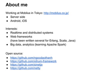 About me
Working at Mobilus in Tokyo: http://mobilus.co.jp/
● Server side
● Android, iOS
Interests:
● Realtime and distributed systems
● Web frameworks
(have been written several for Erlang, Scala, Java)
● Big data, analytics (learning Apache Spark)
Open source:
● https://github.com/ngocdaothanh
● https://github.com/xitrum-framework
● https://github.com/sinetja
● https://github.com/netty
 