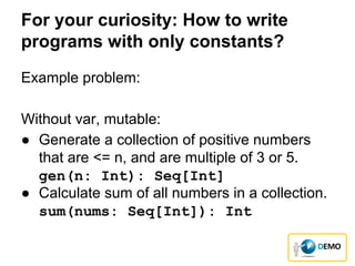 For your curiosity: How to write
programs with only constants?
Example problem:
Without var, mutable:
● Generate a collection of positive numbers
that are <= n, and are multiple of 3 or 5.
gen(n: Int): Seq[Int]
● Calculate sum of all numbers in a collection.
sum(nums: Seq[Int]): Int
 