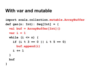 With var and mutable
import scala.collection.mutable.ArrayBuffer
def gen(n: Int): Seq[Int] = {
val buf = ArrayBuffer[Int]()
var i = 1
while (i <= n) {
if (i % 3 == 0 || i % 5 == 0)
buf.append(i)
i += 1
}
buf
}
 