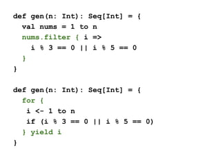 def gen(n: Int): Seq[Int] = {
val nums = 1 to n
nums.filter { i =>
i % 3 == 0 || i % 5 == 0
}
}
def gen(n: Int): Seq[Int] = {
for {
i <- 1 to n
if (i % 3 == 0 || i % 5 == 0)
} yield i
}
 