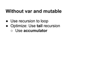 Without var and mutable
● Use recursion to loop
● Optimize: Use tail recursion
○ Use accumulator
 