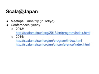 Scala@Japan
● Meetups: ~monthly (in Tokyo)
● Conferences: yearly
○ 2013:
http://scalamatsuri.org/2013/en/program/index.html
○ 2014:
http://scalamatsuri.org/en/program/index.html
http://scalamatsuri.org/en/unconference/index.html
 