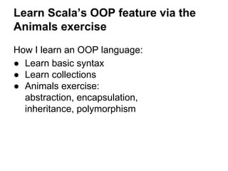 How I learn an OOP language:
● Learn basic syntax
● Learn collections
● Animals exercise:
abstraction, encapsulation,
inheritance, polymorphism
Learn Scala’s OOP feature via the
Animals exercise
 