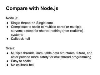 Compare with Node.js
Node.js:
● Single thread => Single core
● Complicate to scale to multiple cores or multiple
servers; except for shared-nothing (non-realtime)
systems
● Callback hell
Scala:
● Multiple threads; immutable data structures, future, and
actor provide more safety for multithread programming
● Easy to scale
● No callback hell
 