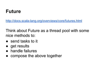 Future
http://docs.scala-lang.org/overviews/core/futures.html
Think about Future as a thread pool with some
nice methods to:
● send tasks to it
● get results
● handle failures
● compose the above together
 