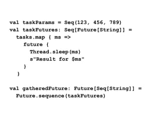 val taskParams = Seq(123, 456, 789)
val taskFutures: Seq[Future[String]] =
tasks.map { ms =>
future {
Thread.sleep(ms)
s"Result for $ms"
}
}
val gatheredFuture: Future[Seq[String]] =
Future.sequence(taskFutures)
 