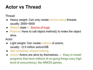 Actor vs Thread
Thread:
● Heavy weight: Can only create not too many threads;
usually: 2000~5000
● Shared state ← Source of bugs
● Passive: Have to call object.method() to make the object
alive.
Actor:
● Light weight: Can create millions of actors;
usually: ~2.5 million actors/GB
● Self contained, shared nothing
● Active: Actors are alive by themselves. ← Easy to model
programs that have millions of on-going things (very high
level of concurrency), like MMOG games.
 