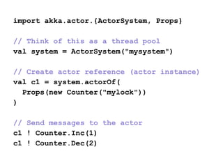 import akka.actor.{ActorSystem, Props}
// Think of this as a thread pool
val system = ActorSystem("mysystem")
// Create actor reference (actor instance)
val c1 = system.actorOf(
Props(new Counter("mylock"))
)
// Send messages to the actor
c1 ! Counter.Inc(1)
c1 ! Counter.Dec(2)
 