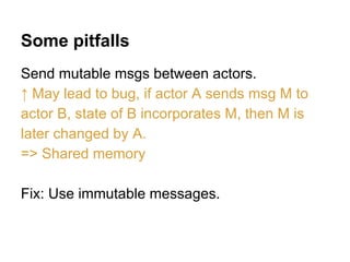 Some pitfalls
Send mutable msgs between actors.
↑ May lead to bug, if actor A sends msg M to
actor B, state of B incorporates M, then M is
later changed by A.
=> Shared memory
Fix: Use immutable messages.
 