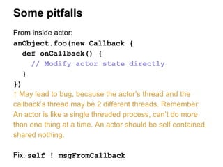 Some pitfalls
From inside actor:
anObject.foo(new Callback {
def onCallback() {
// Modify actor state directly
}
})
↑ May lead to bug, because the actor’s thread and the
callback’s thread may be 2 different threads. Remember:
An actor is like a single threaded process, can’t do more
than one thing at a time. An actor should be self contained,
shared nothing.
Fix: self ! msgFromCallback
 