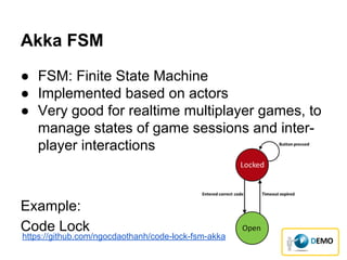 Akka FSM
● FSM: Finite State Machine
● Implemented based on actors
● Very good for realtime multiplayer games, to
manage states of game sessions and inter-
player interactions
Example:
Code Lock
https://github.com/ngocdaothanh/code-lock-fsm-akka
 