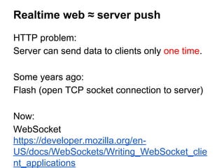 HTTP problem:
Server can send data to clients only one time.
Some years ago:
Flash (open TCP socket connection to server)
Now:
WebSocket
https://developer.mozilla.org/en-
US/docs/WebSockets/Writing_WebSocket_clie
nt_applications
Realtime web ≈ server push
 