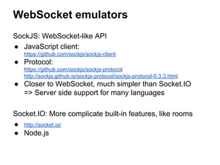 WebSocket emulators
SockJS: WebSocket-like API
● JavaScript client:
https://github.com/sockjs/sockjs-client
● Protocol:
https://github.com/sockjs/sockjs-protocol
http://sockjs.github.io/sockjs-protocol/sockjs-protocol-0.3.3.html
● Closer to WebSocket, much simpler than Socket.IO
=> Server side support for many languages
Socket.IO: More complicate built-in features, like rooms
● http://socket.io/
● Node.js
 
