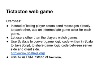 Tictactoe web game
Exercises:
● Instead of letting player actors send messages directly
to each other, use an intermediate game actor for each
game.
● Let users other than the players watch games.
● Use Scala.js to convert game logic code written in Scala
to JavaScript, to share game logic code between server
side and client side.
http://www.scala-js.org/
● Use Akka FSM instead of become.
 