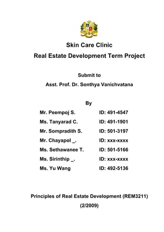 Skin Care Clinic
 Real Estate Development Term Project


                      Submit to
     Asst. Prof. Dr. Sonthya Vanichvatana


                        By
   Mr. Peempoj S.                ID: 491-4547
   Ms. Tanyarad C.               ID: 491-1901
   Mr. Sompradith S.             ID: 501-3197
   Mr. Chayapol _.               ID: xxx-xxxx
   Ms. Sethawanee T.             ID: 501-5166
   Ms. Sirinthip _.              ID: xxx-xxxx
   Ms. Yu Wang                   ID: 492-5136




Principles of Real Estate Development (REM3211)
                      (2/2009)
 