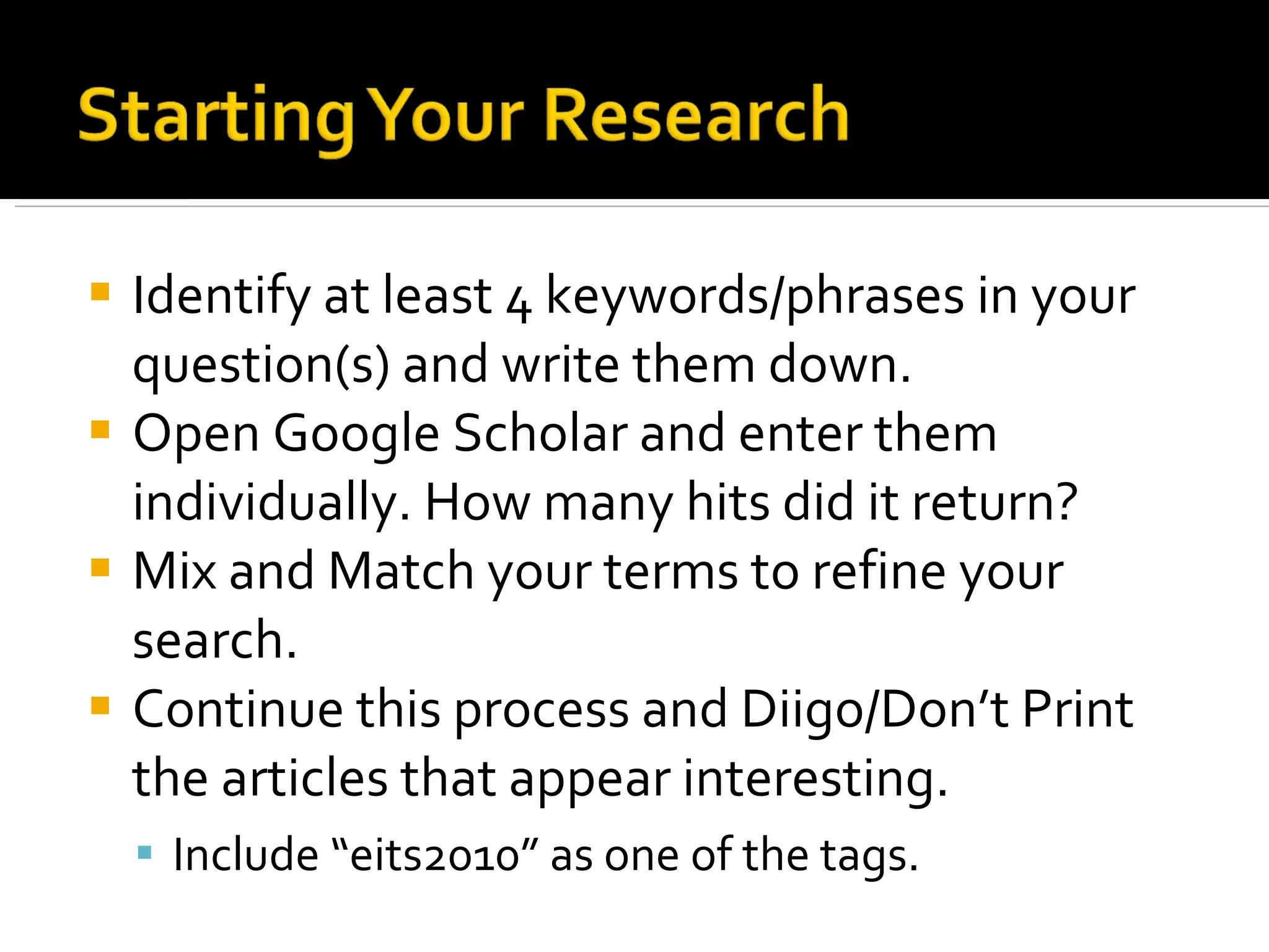 Identify at least 4 keywords/phrases in your question(s) and write them down. Open Google Scholar and enter them individually. How many hits did it return? Mix and Match your terms to refine your search. Continue this process and Diigo/Don’t Print the articles that appear interesting. Include “eits2010” as one of the tags. 
