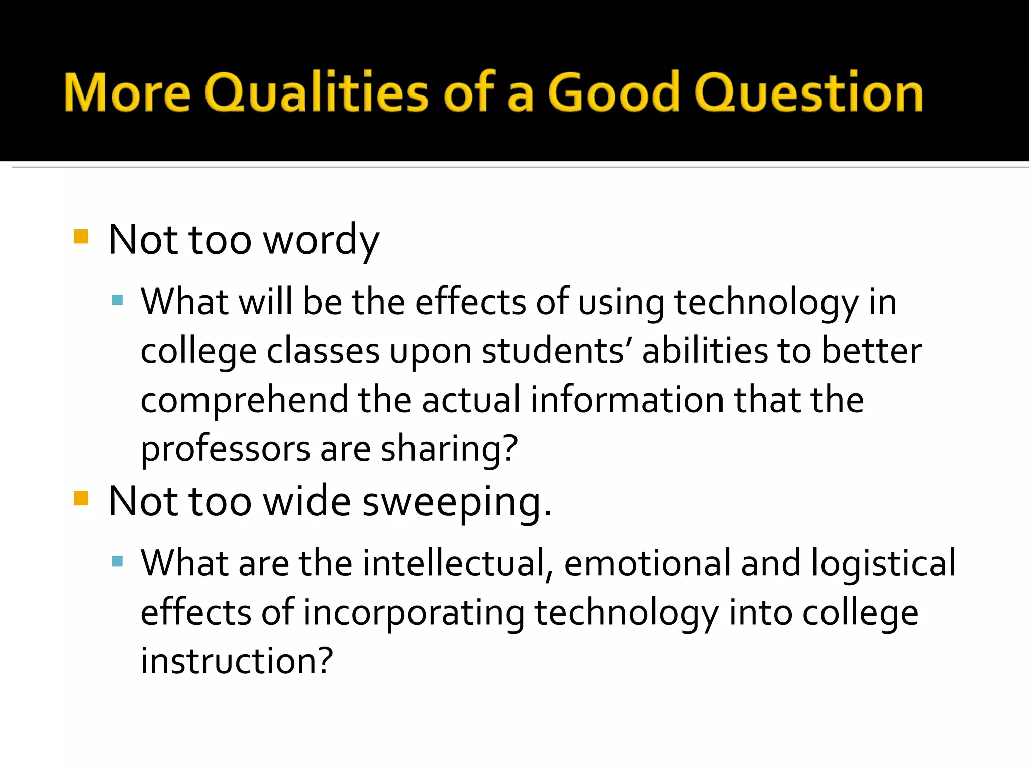Not too wordy What will be the effects of using technology in college classes upon students’ abilities to better comprehend the actual information that the professors are sharing? Not too wide sweeping. What are the intellectual, emotional and logistical effects of incorporating technology into college instruction? 