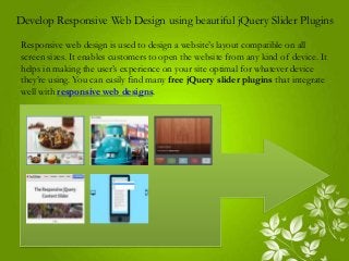 Develop Responsive Web Design using beautiful jQuery Slider Plugins
Responsive web design is used to design a website’s layout compatible on all
screen sizes. It enables customers to open the website from any kind of device. It
helps in making the user’s experience on your site optimal for whatever device
they’re using. You can easily find many free jQuery slider plugins that integrate
well with responsive web designs.
 