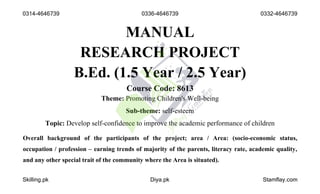 MANUAL
RESEARCH PROJECT
B.Ed. (1.5 Year / 2.5 Year)
Course Code: 8613
Theme: Promoting Children's Well-being
Sub-theme: self-esteem
Topic: Develop self-confidence to improve the academic performance of children
Overall background of the participants of the project; area / Area: (socio-economic status,
occupation / profession – earning trends of majority of the parents, literacy rate, academic quality,
and any other special trait of the community where the Area is situated).
0314-4646739 0336-4646739 0332-4646739
Skilling.pk Diya.pk Stamflay.com
 