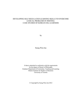 DEVELOPING SELF-REGULATED LEARNING SKILLS TO OVERCOME
LEXICAL PROBLEMS IN WRITING:
CASE STUDIES OF KOREAN ESL LEARNERS
by
Seung Won Jun
A thesis submitted in conformity with the requirements
for the degree of Doctor of Philosophy
Graduate Department of Curriculum, Teaching and Learning
Ontario Institute for Studies in Education
University of Toronto
© Copyright by Seung Won Jun 2012
 