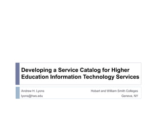 Developing a Service Catalog for Higher 
Education Information Technology Services 
Andrew H. Lyons Hobart and William Smith Colleges 
lyons@hws.edu Geneva, NY 
 