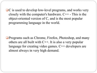 C is used to develop low-level programs, and works very
closely with the computer's hardware. C++ - This is the
object-oriented version of C, and is the most popular
programming language in the world.
Programs such as Chrome, Firefox, Photoshop, and many
others are all built with C++. It is also a very popular
language for creating video games. C++ developers are
almost always in very high demand.
 