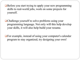 Before you start trying to apply your new programming
skills to real-world jobs, work on some projects for
yourself.
Challenge yourself to solve problems using your
programming language. Not only will this help develop
your skills, it will also help build your resume.
For example, instead of using your computer's calendar
program to stay organized, try designing your own!
 
