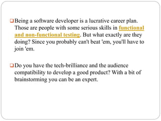 Being a software developer is a lucrative career plan.
Those are people with some serious skills in functional
and non-functional testing. But what exactly are they
doing? Since you probably can't beat 'em, you'll have to
join 'em.
Do you have the tech-brilliance and the audience
compatibility to develop a good product? With a bit of
brainstorming you can be an expert.
 