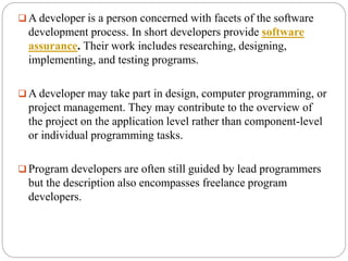  A developer is a person concerned with facets of the software
development process. In short developers provide software
assurance. Their work includes researching, designing,
implementing, and testing programs.
 A developer may take part in design, computer programming, or
project management. They may contribute to the overview of
the project on the application level rather than component-level
or individual programming tasks.
 Program developers are often still guided by lead programmers
but the description also encompasses freelance program
developers.
 