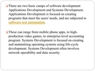 There are two basic camps of software development:
Applications Development and Systems Development.
Applications Development is focused on creating
programs that meet the users' needs, and are subjected to
software test automation.
These can range from mobile phone apps, to high-
production video games, to enterprise-level accounting
program. Systems Development is focused on creating
and maintaining operating systems using life-cycle
development. Systems Development often involves
network operability and data security.
 