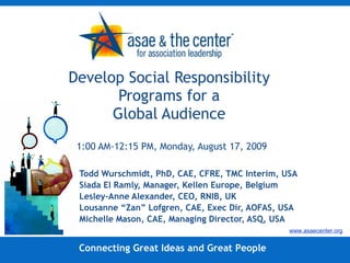 Develop Social Responsibility Programs for a Global Audience 11:00 AM-12:15 PM, Monday, August 17, 2009 Todd Wurschmidt, PhD, CAE, CFRE, TMC Interim, USA Siada El Ramly, Manager, Kellen Europe, Belgium Lesley-Anne Alexander, CEO, RNIB, UK Lousanne “Zan” Lofgren, CAE, Exec Dir, AOFAS, USA Michelle Mason, CAE, Managing Director, ASQ, USA Connecting Great Ideas and Great People www.asaecenter.org 