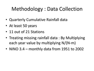 Methodology : Data Collection
• Quarterly Cumulative Rainfall data
• At least 50 years
• 11 out of 21 Stations
• Treating missing rainfall data : By Multiplying
  each year value by multiplying N/(N-m)
• NINO 3.4 – monthly data from 1951 to 2002
 