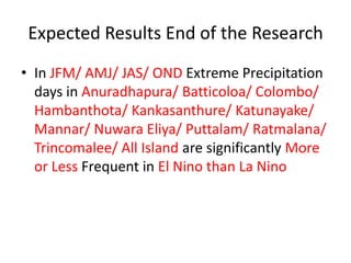 Expected Results End of the Research
• In JFM/ AMJ/ JAS/ OND Extreme Precipitation
  days in Anuradhapura/ Batticoloa/ Colombo/
  Hambanthota/ Kankasanthure/ Katunayake/
  Mannar/ Nuwara Eliya/ Puttalam/ Ratmalana/
  Trincomalee/ All Island are significantly More
  or Less Frequent in El Nino than La Nino
 