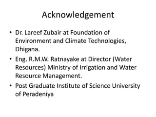 Acknowledgement
• Dr. Lareef Zubair at Foundation of
  Environment and Climate Technologies,
  Dhigana.
• Eng. R.M.W. Ratnayake at Director (Water
  Resources) Ministry of Irrigation and Water
  Resource Management.
• Post Graduate Institute of Science University
  of Peradeniya
 