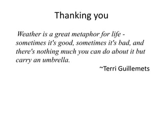 Thanking you
 Weather is a great metaphor for life -
sometimes it's good, sometimes it's bad, and
there's nothing much you can do about it but
carry an umbrella.
                            ~Terri Guillemets
 