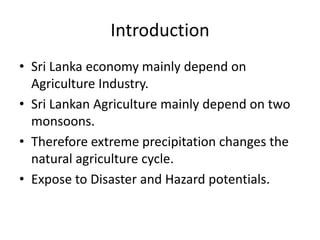 Introduction
• Sri Lanka economy mainly depend on
  Agriculture Industry.
• Sri Lankan Agriculture mainly depend on two
  monsoons.
• Therefore extreme precipitation changes the
  natural agriculture cycle.
• Expose to Disaster and Hazard potentials.
 