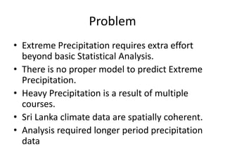 Problem
• Extreme Precipitation requires extra effort
  beyond basic Statistical Analysis.
• There is no proper model to predict Extreme
  Precipitation.
• Heavy Precipitation is a result of multiple
  courses.
• Sri Lanka climate data are spatially coherent.
• Analysis required longer period precipitation
  data
 
