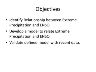 Objectives
• Identify Relationship between Extreme
  Precipitation and ENSO.
• Develop a model to relate Extreme
  Precipitation and ENSO.
• Validate defined model with recent data.
 
